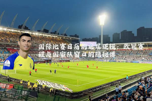 国际比赛日历的底层逻辑：欧冠赛程与国家队窗口的隐秘博弈