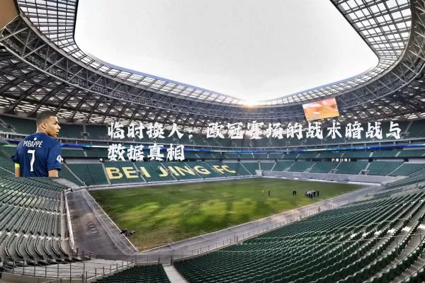 临时换人:欧冠赛场的战术暗战与数据真相