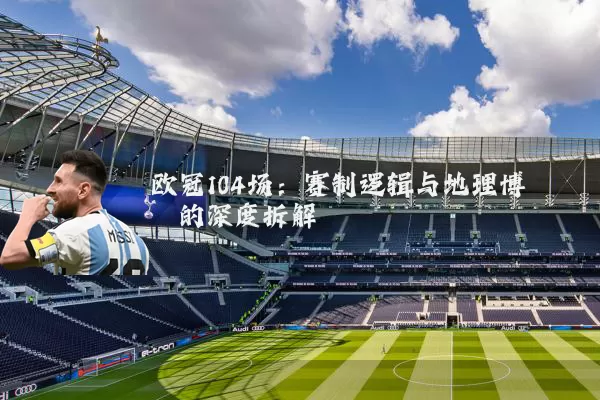 欧冠104场:赛制逻辑与地理博弈的深度拆解